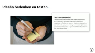 Ideeën bedenken en testen.
Wat is een Design sprint?
Veel technologische innovaties lijken steeds sneller van de
grond te komen. De verwachtingen van eindgebruikers
veranderen sneller dan ooit te voren. Hoe kunnen we snel leren
van toekomstig gebruik en ervaringen van deze eindgebruikers,
zonder dat we het product al op de markt hebben? Maak kennis
met onze Design sprints.
 