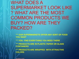 WHAT DOES A
SUPERMARKET LOOK LIKE
? WHAT ARE THE MOST
COMMON PRODUCTS WE
BUY? HOW ARE THEY
PACKED?
*** OUR SUPERMARKETS OFFER ANY SORT OF FOOD
YOU WANT
*** YOU FIND EVERYTHING YOU NEED THERE
*** PRODUCTS ARE IN PLASTIC PAPER OR GLASS
CONTAINERS
*** PRODUCTS ARE WRAPPED WITH ATTRACTIVE
COLORS
 