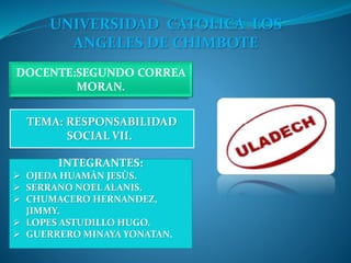 UNIVERSIDAD CATOLICA LOS
ANGELES DE CHIMBOTE
DOCENTE:SEGUNDO CORREA
MORAN.
TEMA: RESPONSABILIDAD
SOCIAL VII.
INTEGRANTES:
 OJEDA HUAMÀN JESÙS.
 SERRANO NOEL ALANIS.
 CHUMACERO HERNANDEZ,
JIMMY.
 LOPES ASTUDILLO HUGO.
 GUERRERO MINAYA YONATAN.
 