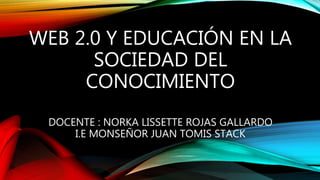 WEB 2.0 Y EDUCACIÓN EN LA
SOCIEDAD DEL
CONOCIMIENTO
DOCENTE : NORKA LISSETTE ROJAS GALLARDO
I.E MONSEÑOR JUAN TOMIS STACK
 