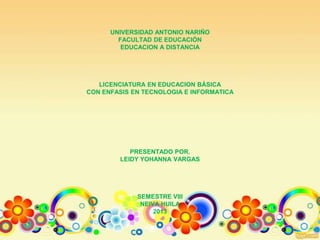 UNIVERSIDAD ANTONIO NARIÑO
FACULTAD DE EDUCACIÓN
EDUCACION A DISTANCIA
LICENCIATURA EN EDUCACION BÁSICA
CON ENFASIS EN TECNOLOGIA E INFORMATICA
PRESENTADO POR.
LEIDY YOHANNA VARGAS
SEMESTRE VIII
NEIVA HUILA
2013
 