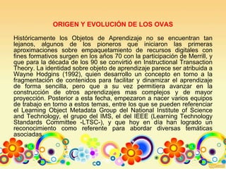 ORIGEN Y EVOLUCIÓN DE LOS OVAS
Históricamente los Objetos de Aprendizaje no se encuentran tan
lejanos, algunos de los pioneros que iniciaron las primeras
aproximaciones sobre empaquetamiento de recursos digitales con
fines formativos surgen en los años 70 con la participación de Merrill, y
que para la década de los 90 se convirtió en Instructional Transaction
Theory. La identidad sobre objeto de aprendizaje parece ser atribuida a
Wayne Hodgins (1992), quien desarrollo un concepto en torno a la
fragmentación de contenidos para facilitar y dinamizar el aprendizaje
de forma sencilla, pero que a su vez permitiera avanzar en la
construcción de otros aprendizajes mas complejos y de mayor
proyección. Posterior a esta fecha, empezaron a nacer varios equipos
de trabajo en torno a estos temas, entre los que se pueden referenciar
el Learning Object Metadata Group del National Institute of Science
and Technology, el grupo del IMS, el del IEEE (Learning Technology
Standards Committee -LTSC-), y que hoy en día han logrado un
reconocimiento como referente para abordar diversas temáticas
asociadas.
 