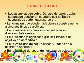 CARACTERÍSTICAS
• Los aspectos que sobre Objetos de aprendizaje
se pueden asociar en cuanto a sus atributos
esenciales pueden expresarse en:
• La forma en que pueden adaptarse sucesivamente
a diversos fines educativos.
• En la manera en como son consultados en
diversas plataformas.
• En el sentido y significado que le asocian a un
objetivo de aprendizaje.
• En la velocidad de ser ubicados y usados en el
momento oportuno.
• En la facultad de poder derivar nuevos objetos.
 