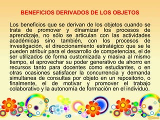 BENEFICIOS DERIVADOS DE LOS OBJETOS
Los beneficios que se derivan de los objetos cuando se
trata de promover y dinamizar los procesos de
aprendizaje, no sólo se articulan con las actividades
académicas sino también, con los procesos de
investigación, el direccionamiento estratégico que se le
pueden atribuir para el desarrollo de competencias, el de
ser utilizados de forma customizada y masiva al mismo
tiempo, el aprovechar su poder generativo de ahorro en
recursos tanto para docentes como estudiantes, o en
otras ocasiones satisfacer la concurrencia y demanda
simultanea de consultas por objeto en un repositorio, o
finalmente, el de motivar y promover el trabajo
colaborativo y la autonomía de formación en el individuo.
 