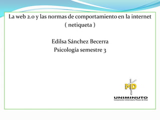 La web 2.0 y las normas de comportamiento en la internet
                      ( netiqueta )

                Edilsa Sánchez Becerra
                 Psicología semestre 3
 