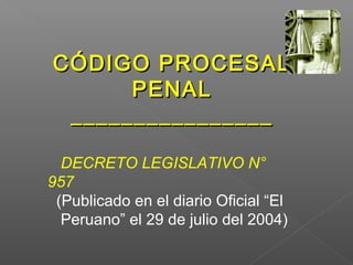 CCÓÓDDIIGGOO PPRROOCCEESSAALL 
PPEENNAALL 
________________________________ 
DECRETO LEGISLATIVO N° 
957 
(Publicado en el diario Oficial “El 
Peruano” el 29 de julio del 2004) 
 