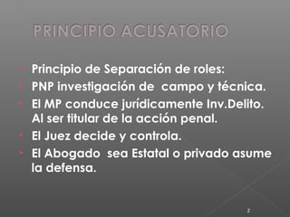 • Principio de Separación de roles: 
• PNP investigación de campo y técnica. 
• El MP conduce jurídicamente Inv.Delito. 
Al ser titular de la acción penal. 
• El Juez decide y controla. 
• El Abogado sea Estatal o privado asume 
la defensa. 
2 
 