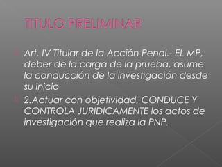 Art. IV Titular de la Acción Penal.- EL MP, 
deber de la carga de la prueba, asume 
la conducción de la investigación desde 
su inicio 
 2.Actuar con objetividad, CONDUCE Y 
CONTROLA JURIDICAMENTE los actos de 
investigación que realiza la PNP. 
 