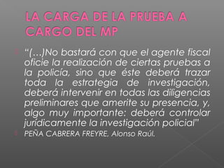  “(…)No bastará con que el agente fiscal 
oficie la realización de ciertas pruebas a 
la policía, sino que éste deberá trazar 
toda la estrategia de investigación, 
deberá intervenir en todas las diligencias 
preliminares que amerite su presencia, y, 
algo muy importante: deberá controlar 
jurídicamente la investigación policial” 
 PEÑA CABRERA FREYRE, Alonso Raúl. 
