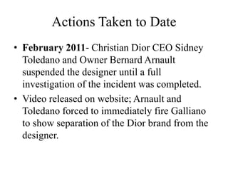 Actions Taken to Date
• February 2011- Christian Dior CEO Sidney
Toledano and Owner Bernard Arnault
suspended the designer until a full
investigation of the incident was completed.
• Video released on website; Arnault and
Toledano forced to immediately fire Galliano
to show separation of the Dior brand from the
designer.
 