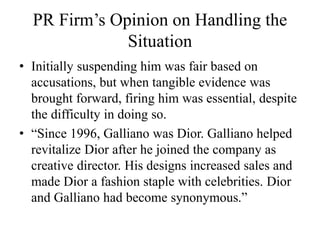 PR Firm’s Opinion on Handling the
Situation
• Initially suspending him was fair based on
accusations, but when tangible evidence was
brought forward, firing him was essential, despite
the difficulty in doing so.
• “Since 1996, Galliano was Dior. Galliano helped
revitalize Dior after he joined the company as
creative director. His designs increased sales and
made Dior a fashion staple with celebrities. Dior
and Galliano had become synonymous.”
 
