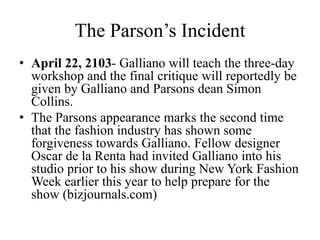 The Parson’s Incident
• April 22, 2103- Galliano will teach the three-day
workshop and the final critique will reportedly be
given by Galliano and Parsons dean Simon
Collins.
• The Parsons appearance marks the second time
that the fashion industry has shown some
forgiveness towards Galliano. Fellow designer
Oscar de la Renta had invited Galliano into his
studio prior to his show during New York Fashion
Week earlier this year to help prepare for the
show (bizjournals.com)
 