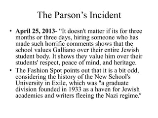 The Parson’s Incident
• April 25, 2013- “It doesn't matter if its for three
months or three days, hiring someone who has
made such horrific comments shows that the
school values Galliano over their entire Jewish
student body. It shows they value him over their
students' respect, peace of mind, and heritage.
• The Fashion Spot points out that it is a bit odd,
considering the history of the New School's
University in Exile, which was "a graduate
division founded in 1933 as a haven for Jewish
academics and writers fleeing the Nazi regime.”
 