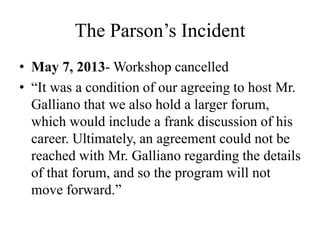The Parson’s Incident
• May 7, 2013- Workshop cancelled
• “It was a condition of our agreeing to host Mr.
Galliano that we also hold a larger forum,
which would include a frank discussion of his
career. Ultimately, an agreement could not be
reached with Mr. Galliano regarding the details
of that forum, and so the program will not
move forward.”
 