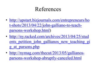 References
• http://upstart.bizjournals.com/entrepreneurs/ho
t-shots/2013/04/22/john-galliano-to-teach-
parsons-workshop.html)
• http://ny.racked.com/archives/2013/04/25/stud
ents_petition_john_gallianos_new_teaching_gi
g_at_parsons.php
• http://nymag.com/thecut/2013/05/gallianos-
parsons-workshop-abruptly-canceled.html
 