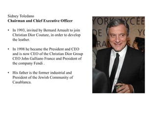 Sidney Toledano
Chairman and Chief Executive Officer
• In 1993, invited by Bernard Arnault to join
Christian Dior Couture, in order to develop
the leather.
• In 1998 he became the President and CEO
and is now CEO of the Christian Dior Group
CEO John Galliano France and President of
the company Fendi .
• His father is the former industrial and
President of the Jewish Community of
Casablanca.
 