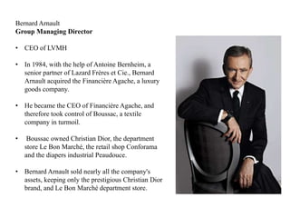 Bernard Arnault
Group Managing Director
• CEO of LVMH
• In 1984, with the help of Antoine Bernheim, a
senior partner of Lazard Frères et Cie., Bernard
Arnault acquired the Financière Agache, a luxury
goods company.
• He became the CEO of Financière Agache, and
therefore took control of Boussac, a textile
company in turmoil.
• Boussac owned Christian Dior, the department
store Le Bon Marché, the retail shop Conforama
and the diapers industrial Peaudouce.
• Bernard Arnault sold nearly all the company's
assets, keeping only the prestigious Christian Dior
brand, and Le Bon Marché department store.
 