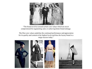 “The brand revolves around certain core values which are never
compromised for augmenting sales or achieving better brand mileage.
The Dior core values underline the continued performance and appreciation
for its quality and content at the highest levels and thus the luxury brand is a
mega success today.”
 