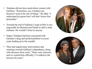 • Toledano did not have much direct contact with
Galliano, “Sometimes, yes, it bothers me,
because I want to be sure of things.” He adds, “I
understand his genius but I still don’t know him
personally.”
• Towards the end of Galliano’s reign at Dior it was
impossible for Bernard and Toledo to talk to John
Galliano. He wouldn’t listen to anyone.
• Sidney Toledano had been concerned with
Galliano’s drug and alcohol problem in recent
years leading up to the scandal.
• They had staged many interventions and
warnings towards Galliano’s dependency, along
with absences from work, “There were concerns,
and we warned him officially. I’ve talked to the
lawyers for years.”
 