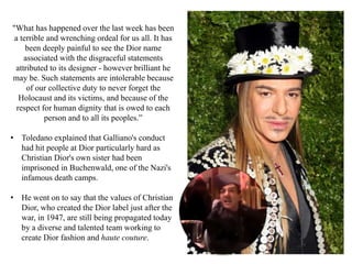 "What has happened over the last week has been
a terrible and wrenching ordeal for us all. It has
been deeply painful to see the Dior name
associated with the disgraceful statements
attributed to its designer - however brilliant he
may be. Such statements are intolerable because
of our collective duty to never forget the
Holocaust and its victims, and because of the
respect for human dignity that is owed to each
person and to all its peoples.”
• Toledano explained that Galliano's conduct
had hit people at Dior particularly hard as
Christian Dior's own sister had been
imprisoned in Buchenwald, one of the Nazi's
infamous death camps.
• He went on to say that the values of Christian
Dior, who created the Dior label just after the
war, in 1947, are still being propagated today
by a diverse and talented team working to
create Dior fashion and haute couture.
 