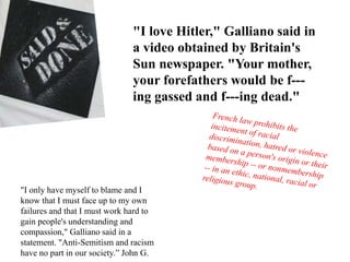 "I love Hitler," Galliano said in
a video obtained by Britain's
Sun newspaper. "Your mother,
your forefathers would be f---
ing gassed and f---ing dead."
"I only have myself to blame and I
know that I must face up to my own
failures and that I must work hard to
gain people's understanding and
compassion," Galliano said in a
statement. "Anti-Semitism and racism
have no part in our society.” John G.
 