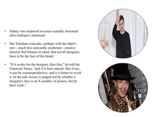 • Sidney was surprised revenues actually increased
after Galliano’s dismissal.
• But Toledano concedes, perhaps with the label's
new - much less outwardly exuberant - creative
director Raf Simons in mind, that not all designers
have to be the face of the brand.
• "If it works for the designer, then fine," he told the
Financial Times, "and if it feels natural. But if not,
it can be counterproductive, and it is better to avoid
it. In the end, luxury is judged not by whether a
designer's face is on X number of posters, but by
their work."
 