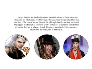 "I always thought we absolutely needed an artistic director. Their image and
charisma, are what create breakthroughs. But you make choices about how you
use that… The role of artistic director for a lifestyle brand - one that implies all
the aspects of life such as vacation, sports, and so on - is different from the role
of artistic director in a luxury brand. They are a shorthand to help consumers
understand the brand, and to embody it.”
 