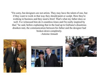 "I'm sorry, but designers are not artists. They may have the talent of one, but
if they want to work in that way they should paint or sculpt. Here they're
working in business and they need a brief. That's what my father does so
well. I've witnessed him do it countless times and I'm really inspired by
that," he said, before explaining that in the lead up to Galliano's disastrous
drunken rant, the communication between his father and the designer had
broken down completely.
-Antoine Arnault
 