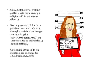 • Convicted: Guilty of making
public insults based on origin,
religious affiliation, race or
ethnicity.
• Not only accused of this but a
previous occurrence where he
through a chair in a bar in rage a
few months prior
- Pay a 4,000-euro($5,620) But
that was lifted so their ended up
being no penalty
- Could have served up to six
months in jail and fined for
22,500 euros($32,410)
 