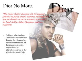 Dior No More.
• Galliano, who has been
Dior's acclaimed creative
director for 14 years, has
been suspended from all
duties during a police
inquiry into the
altercation in a bar in the
Marais district of Paris.
"The House of Dior declares with the greatest
firmness its policy of zero tolerance with regard to
any anti-Semitic or racist statement or attitude,"
the head of Dior, Sidney Toledano, said in a
statement.
 