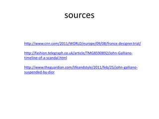 sources
http://www.cnn.com/2011/WORLD/europe/09/08/france.designer.trial/
http://fashion.telegraph.co.uk/article/TMG8590892/John-Galliano-
timeline-of-a-scandal.html
http://www.theguardian.com/lifeandstyle/2011/feb/25/john-galliano-
suspended-by-dior
 
