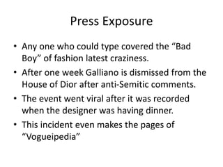 Press Exposure
• Any one who could type covered the “Bad
Boy” of fashion latest craziness.
• After one week Galliano is dismissed from the
House of Dior after anti-Semitic comments.
• The event went viral after it was recorded
when the designer was having dinner.
• This incident even makes the pages of
“Vogueipedia”
 