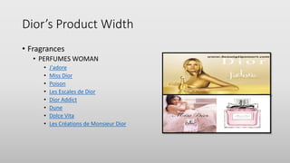 Dior’s Product Width
• Fragrances
• PERFUMES WOMAN
• J'adore
• Miss Dior
• Poison
• Les Escales de Dior
• Dior Addict
• Dune
• Dolce Vita
• Les Créations de Monsieur Dior
 