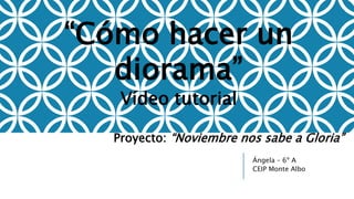 Ángela – 6º A
CEIP Monte Albo
“Cómo hacer un
diorama”
Vídeo tutorial
Proyecto: “Noviembre nos sabe a Gloria”
 