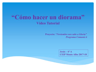 “Cómo hacer un diorama”
Vídeo Tutorial
Proyecto: “Noviembre nos sabe a Gloria”
Programa ComunicA
Jesús – 6º A
CEIP Monte Albo 2017-18
 