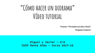 “Cómo hacer un diorama”
Vídeo tutorial
Miguel y Javier - 6ºA
CEIP Monte Albo – Curso 2017-18
Proyecto: “Noviembrenossabaa Gloria”
ProgramaComunicA
 