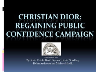 CHRISTIAN DIOR:
  REGAINING PUBLIC
CONFIDENCE CAMPAIGN

                    (“Dior Logo Ring,” 2010)

    By: Katie Ulrich, David Sigmund, Katie Goodling,
          Helen Anderson and Michele Hladik
 