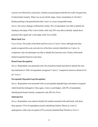 exercise was followed by a discussion, whereby one participant noted that she could “recognize the

[J’adore] bottle instantly. When I see an ad with the shape, I know immediately it’s for Dior,”

thereby pointing to the generalization that J’adore is a more recognizable brand.

Survey: Our survey findings confirmed the similar, 56% of respondents were able to identify the

teardrop as the shape of the J’adore bottle, while only 29% were able to identify ‘upside-down

pyramid with a square top’ as the shape of the Trésor bottle.

Blind Smell Test

Focus Group: The results of the blind smell test were in J’adore’s favor; although only three

people recognized the scent, and only two of the three correctly identified it as J’adore. In

comparison, only one participant was able to identify the Lancome scent. Clearly, both brands

lacked recognition based on scent alone.

Brand Name Recognition

Survey: Respondents were presented with a list of perfume brands and asked to identify the ones

they had heard of. 100% of respondents recognized “J’adore,” compared to about two thirds (61%)

for “Trésor.”

Perceptually Degraded Logo Recognition

Survey: Respondents were presented with two perceptually degraded logos and asked to recognize

which brand they belonged to. Once again, J’adore scored higher, with 58% of respondents

identifying the brand correctly, compared to only 40% for Trésor.

Spokesperson

Survey: Respondents were asked to identify the models associated with each brand, with about

three quarters (73%) of respondents correctly identifying Charlize Theron as J’adore’s

spokesperson, while only one quarter (27%) correctly identified Kate Winslet as Trésor’s




                                                  9
 