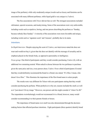 image of the perfume), while only moderately unique (words such as luxury and feminine can be

associated with many different perfumes, while liquid gold is very unique to J’adore).

       The free associations with Trésor did not fare as well. The strongest associations included

old/mature, special occasions, and musky/strong. Some of the associations were very unfavorable,

including words such as repulsive, boring, and one person describing the perfume as “Sunday,

because nobody likes Sunday”. A minority of the associations were more favorable and unique,

including words such as ‘signature scent’ and ‘treasure’, probably due to its name.

Intentions

In-Depth Interview: Despite enjoying the scent of J’adore, our interviewee stated she does not

wear and would not buy it, given that she does not identify with the message of sexuality and its

emphasis placed on the female body, as opposed to personality or intelligence.

Focus group: One third of participants said they would consider purchasing J’adore (4), with an

additional two remaining neutral. When asked to choose between the two perfumes to purchase

given the same price and size, every person chose J’adore. Over a third of participants (5) noted

that they would definitely recommend the brand to a friend; one stated, “It’s Dior, I mean, who

doesn’t love Dior.” This illustrates the importance of the Dior brand name to select people.

       The results were very different for Trésor with zero participants stating that they would

consider purchasing the perfume. When probed as to why not, reasons included the smell, as well

as it “just doesn’t fit my image.” However, one person said she might consider it “when I’m 40.”

The respondents overwhelmingly would not recommend it to a friend, however, many would

consider recommending it to their parents friends or bosses.

       The importance of brand name over smell was also demonstrated through the decision-

making factors that affected purchase intentions. Eight participants (three quarters) identify brand



                                                 11
 