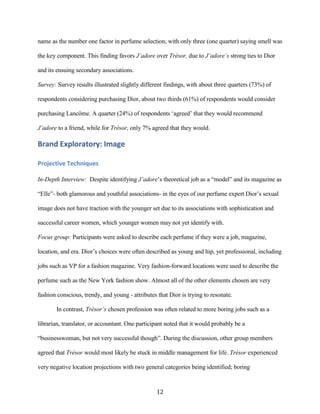 name as the number one factor in perfume selection, with only three (one quarter) saying smell was

the key component. This finding favors J’adore over Trésor, due to J’adore’s strong ties to Dior

and its ensuing secondary associations.

Survey: Survey results illustrated slightly different findings, with about three quarters (73%) of

respondents considering purchasing Dior, about two thirds (61%) of respondents would consider

purchasing Lancôme. A quarter (24%) of respondents ‘agreed’ that they would recommend

J’adore to a friend, while for Trésor, only 7% agreed that they would.

Brand Exploratory: Image

Projective Techniques

In-Depth Interview: Despite identifying J’adore’s theoretical job as a “model” and its magazine as

“Elle”- both glamorous and youthful associations- in the eyes of our perfume expert Dior’s sexual

image does not have traction with the younger set due to its associations with sophistication and

successful career women, which younger women may not yet identify with.

Focus group: Participants were asked to describe each perfume if they were a job, magazine,

location, and era. Dior’s choices were often described as young and hip, yet professional, including

jobs such as VP for a fashion magazine. Very fashion-forward locations were used to describe the

perfume such as the New York fashion show. Almost all of the other elements chosen are very

fashion conscious, trendy, and young - attributes that Dior is trying to resonate.

       In contrast, Trésor’s chosen profession was often related to more boring jobs such as a

librarian, translator, or accountant. One participant noted that it would probably be a

“businesswoman, but not very successful though”. During the discussion, other group members

agreed that Trésor would most likely be stuck in middle management for life. Trésor experienced

very negative location projections with two general categories being identified; boring


                                                  12
 