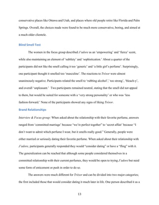 conservative places like Ottawa and Utah, and places where old people retire like Florida and Palm

Springs. Overall, the choices made were found to be much more conservative, boring, and aimed at

a much older clientele.


Blind Smell Test

        The women in the focus group described J’adore as an ‘empowering’ and ‘fierce’ scent,

while also maintaining an element of ‘subtlety’ and ‘sophistication.’ About a quarter of the

participants did not like the smell calling it too ‘generic’ and ‘a little girl’s perfume’. Surprisingly,

one participant thought it smelled too ‘masculine’. The reactions to Trésor were almost

unanimously negative. Participants related the smell to ‘rubbing alcohol’,’ too strong’, ‘bleach-y’,

and overall ‘unpleasant.’ Two participants remained neutral, stating that the smell did not appeal

to them, but would be suited for someone with a ‘very strong personality’ or who was ‘less

fashion-forward.’ None of the participants showed any signs of liking Trésor.

Brand Relationships

Interview & Focus group: When asked about the relationship with their favorite perfume, answers

ranged from ‘committed marriage’ because “we’re perfect together” to ‘secret affair’ because “I

don’t want to admit which perfume I wear, but it smells really good.” Generally, people were

either married or seriously dating their favorite perfume. When asked about their relationship with

J’adore, participants generally responded they would “consider dating” or have a “fling” with it.

The generalization can be reached that although some people considered themselves in a

committed relationship with their current perfumes, they would be open to trying J’adore but need

some form of enticement or push in order to do so.

        The answers were much different for Trésor and can be divided into two major categories;

the first included those that would consider dating it much later in life. One person described it as a


                                                   13
 