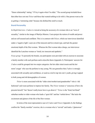 “future relationship” stating “ I’ll try it again when I’m older.” The second group included those

that either have not met Trésor and those that wanted nothing to do with it. One person went as far

as getting a ‘restraining order’ because she disliked the smell so much.

Brand Personality

In-Depth Interview: J’adore is viewed as being the accessory of a woman who is an “icon of

sexuality,” similar to the image of Marilyn Monroe. Users project the notion of wealth and power

and are self-assured and confident. This is in contrast with Trésor, which our interviewee identified

under a ‘negative light’; users are of the innocent and love-struck type, and lack the greater

emotional depth of the Dior woman. Whereas the Dior woman takes charge, our interviewee

identified the Lancôme woman as “timid, too innocent and apathetic.”

Focus group: To personify the brands, our participants were provided with an exercise to associate

a family member with each perfume and to describe them (Appendix J). Participants’ answers for

J’adore could be grouped into two major categories: the hot older sister/cousin and the hot

mom/`cougar` who uses the perfume to stay young. We can generalize that J’adore is strongly

associated with sexuality and confidence, or used as a tool to tap into one’s youth, giving it appeal

to both young and old demographics of women.

       Trésor is more associated with the “older sister/mother/aunt/grandmother” who is ‘old

fashioned’ and wears perfume to impress her family. The Trésor woman is “conscious of how she

presents herself,” but “doesn’t really know how to go about it.” Trésor is the “kind, but bland”

suburban mother or older woman who leads a “quiet life” and has “settled down.” She lacks the

excitement and glamor of the life of the Dior woman.

       In terms of the most representative user of J’adore and Trésor (Appendix J), the findings

confirm the “family member” exercise; she is a woman who is “envied” and leads a “glamorous”



                                                 14
 
