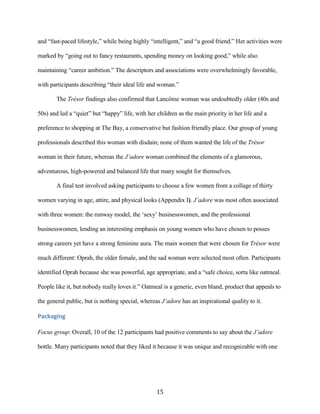 and “fast-paced lifestyle,” while being highly “intelligent,” and “a good friend.” Her activities were

marked by “going out to fancy restaurants, spending money on looking good,” while also

maintaining “career ambition.” The descriptors and associations were overwhelmingly favorable,

with participants describing “their ideal life and woman.”

       The Trésor findings also confirmed that Lancôme woman was undoubtedly older (40s and

50s) and led a “quiet” but “happy” life, with her children as the main priority in her life and a

preference to shopping at The Bay, a conservative but fashion friendly place. Our group of young

professionals described this woman with disdain; none of them wanted the life of the Trésor

woman in their future, whereas the J’adore woman combined the elements of a glamorous,

adventurous, high-powered and balanced life that many sought for themselves.

       A final test involved asking participants to choose a few women from a collage of thirty

women varying in age, attire, and physical looks (Appendix I). J’adore was most often associated

with three women: the runway model, the ‘sexy’ businesswomen, and the professional

businesswomen, lending an interesting emphasis on young women who have chosen to posses

strong careers yet have a strong feminine aura. The main women that were chosen for Trésor were

much different: Oprah, the older female, and the sad woman were selected most often. Participants

identified Oprah because she was powerful, age appropriate, and a “safe choice, sorta like oatmeal.

People like it, but nobody really loves it.” Oatmeal is a generic, even bland, product that appeals to

the general public, but is nothing special, whereas J’adore has an inspirational quality to it.

Packaging

Focus group: Overall, 10 of the 12 participants had positive comments to say about the J’adore

bottle. Many participants noted that they liked it because it was unique and recognizable with one




                                                  15
 