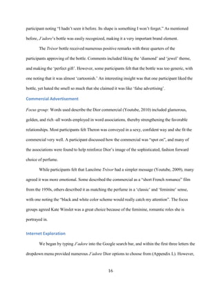 participant noting “I hadn’t seen it before. Its shape is something I won’t forget.” As mentioned

before, J’adore’s bottle was easily recognized, making it a very important brand element.

       The Trésor bottle received numerous positive remarks with three quarters of the

participants approving of the bottle. Comments included liking the ‘diamond’ and ‘jewel’ theme,

and making the ‘perfect gift’. However, some participants felt that the bottle was too generic, with

one noting that it was almost ‘cartoonish.’ An interesting insight was that one participant liked the

bottle, yet hated the smell so much that she claimed it was like ‘false advertising’.

Commercial Advertisement

Focus group: Words used describe the Dior commercial (Youtube, 2010) included glamorous,

golden, and rich -all words employed in word associations, thereby strengthening the favorable

relationships. Most participants felt Theron was conveyed in a sexy, confident way and she fit the

commercial very well. A participant discussed how the commercial was “spot on”, and many of

the associations were found to help reinforce Dior’s image of the sophisticated, fashion forward

choice of perfume.

       While participants felt that Lancôme Trésor had a simpler message (Youtube, 2009), many

agreed it was more emotional. Some described the commercial as a “short French romance” film

from the 1950s, others described it as matching the perfume in a ‘classic’ and ‘feminine’ sense,

with one noting the “black and white color scheme would really catch my attention”. The focus

groups agreed Kate Winslet was a great choice because of the feminine, romantic roles she is

portrayed in.


Internet Exploration

       We began by typing J’adore into the Google search bar, and within the first three letters the

dropdown menu provided numerous J’adore Dior options to choose from (Appendix L). However,


                                                  16
 