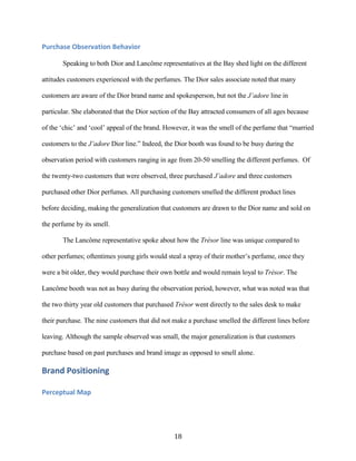 Purchase Observation Behavior

       Speaking to both Dior and Lancôme representatives at the Bay shed light on the different

attitudes customers experienced with the perfumes. The Dior sales associate noted that many

customers are aware of the Dior brand name and spokesperson, but not the J’adore line in

particular. She elaborated that the Dior section of the Bay attracted consumers of all ages because

of the ‘chic’ and ‘cool’ appeal of the brand. However, it was the smell of the perfume that “married

customers to the J’adore Dior line.” Indeed, the Dior booth was found to be busy during the

observation period with customers ranging in age from 20-50 smelling the different perfumes. Of

the twenty-two customers that were observed, three purchased J’adore and three customers

purchased other Dior perfumes. All purchasing customers smelled the different product lines

before deciding, making the generalization that customers are drawn to the Dior name and sold on

the perfume by its smell.

       The Lancôme representative spoke about how the Trésor line was unique compared to

other perfumes; oftentimes young girls would steal a spray of their mother’s perfume, once they

were a bit older, they would purchase their own bottle and would remain loyal to Trésor. The

Lancôme booth was not as busy during the observation period, however, what was noted was that

the two thirty year old customers that purchased Trésor went directly to the sales desk to make

their purchase. The nine customers that did not make a purchase smelled the different lines before

leaving. Although the sample observed was small, the major generalization is that customers

purchase based on past purchases and brand image as opposed to smell alone.

Brand Positioning

Perceptual Map




                                                 18
 