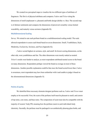 We created two perceptual maps to visualize the two different types of attributes of

fragrances. The first is of physical attributes and compares J’adore and Trésor along the

dimensions of smell (unpleasant vs. pleasant) and bottle design (dislike vs. like). The second map

is of abstract sentiments and compares the dimensions of perceived versatility versus limited

wearability, and maturity versus sexiness (Appendix R).

Multidimensional Scaling

Survey: We aimed to rate each perfume brand on a multidimensional scaling model. The scale

allowed respondents to assess each brand based on seven dimensions: Smell, Youthfulness, Style,

Modernity, Exclusivity, Sexiness, and Fun (Appendix K).

       J’adore scored highest on sexiness, style, and smell. Its lowest scoring dimensions, on the

other side, were youthfulness and fun. The other dimensions were mostly ranked as neutral.

Trésor’s results were harder to analyze, as most respondents attributed neutral scores to the brand

on many dimensions. Respondents perhaps viewed the brand as average on most of these

dimensions. Another possible explanation could be that since the brand scored lower than J’adore

in awareness, most respondent may have been unfamiliar with it and unable to judge it based on

the aforementioned dimensions (Appendix S).




Points of parity

       We identified three necessary elements designer perfumes such as J’adore and Tresor must

employ to be successful. First, the scent of the perfume itself must be pleasant to smell, and consist

of top notes, core notes, and base notes. The composition of scent must also be compatible with the

majority of wearers’ body PH, meaning how the perfume reacts to each individuals body

chemistry. Secondly, the perfume must be packaged in an aesthetically pleasing glass bottle, and


                                                 19
 