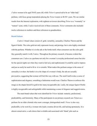 J’adore woman to be aged 30-45 years old, while Trésor is perceived to be an “older lady”

perfume, with focus group respondents placing the Trésor wearer at 40-50+ years. We see similar

results from the Internet exploration, with eighteen reviewers describing Trésor as a “womanly” or

“mature” scent, while J’adore received zero of these comments. Trésor comments also included

twelve references to mothers and three references to grandmothers.


Brand Values

        J’adore’s brand values consist of: gold, versatility, sensuality, Charlize Theron and the

figure-8 bottle. The color gold not only represents luxury and prestige, but is also highly correlated

with the perfume. Whether it is in the ads or the bottle itself, when consumers see the color gold

they generally match it with J’adore. Throughout the primary research, it became evident that

consumers saw J’adore as a perfume not only for a woman’s everyday professional career but also

for the special nights out when they want to feel sexy and sophisticated. It could be used to impress

and just as easily be used to fit in -it is versatile. What makes this perfume unique is the sense of

sensuality it evokes: the bottle is in a the shape of a women’s body, the ads are sexually

provocative, suggesting that woman will feel this way with use. The smell itself evokes a sense of

sophistication and elegance, something a fashionista would wear. Charlize Theron re-enforces this

image as she drapes herself in gold in her many recognizable ads. Lastly, the unique figure-8 bottle

is highly recognizable and unforgettable while maintaining a sense of elegance and suggestiveness.

        The main brand values that were identified for Trésor include: maturity, professional,

predictability, and femininity. Many of the participants in our primary research saw Trésor as a

perfume for an older clientele who want a stronger, distinguished smell. Trésor is also very

predictable, to be worn by a woman who leads a routine driven life, and lacking spontaneity. It is

almost conservative, a safe choice that is reliable and associated with ‘bland’ jobs such as



                                                  21
 
