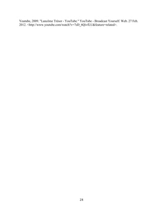 Youtube, 2009. "Lancôme Trésor - YouTube." YouTube - Broadcast Yourself. Web. 27 Feb.
2012. <http://www.youtube.com/watch?v=7sD_6QivfLU&feature=related>.




                                           24
 