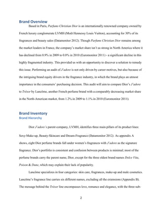 Brand Overview
       Based in Paris, Parfums Christian Dior is an internationally renowned company owned by

French luxury conglomerate LVMH (Moët Hennessy Louis Vuitton), accounting for 30% of its

fragrances and beauty sales (Datamonitor 2012). Though Parfums Christian Dior remains among

the market leaders in France, the company’s market share isn’t as strong in North America where it

has declined from 0.9% in 2009 to 0.8% in 2010 (Euromonitor 2011) - a significant decline in this

highly fragmented industry. This provided us with an opportunity to discover a solution to remedy

this issue. Performing an audit of J’adore is not only driven by career motives, but also because of

the intriguing brand equity drivers in the fragrance industry, in which the brand plays an utmost

importance in the consumers’ purchasing decision. This audit will aim to compare Dior’s J’adore

to Trésor by Lancôme, another French perfume brand with a comparably decreasing market share

in the North-American market, from 1.2% in 2009 to 1.1% in 2010 (Euromonitor 2011).



Brand Inventory
Brand Hierarchy

       Dior J’adore’s parent company, LVMH, identifies three main pillars of its product lines:

Sexy-Make-up, Beauty-Skincare and Dream-Fragrance (Datamonitor 2012). As appendix A

shows, eight Dior perfume brands fall under women’s fragrances with J’adore as the signature

fragrance. Dior’s portfolio is consistent and confusion between products is minimal; most of the

perfume brands carry the parent name, Dior, except for the three oldest brand names Dolce Vita,

Poison & Dune, which may explain their lack of popularity.

       Lancôme specializes in four categories: skin care, fragrances, make-up and male cosmetics.

Lancôme’s fragrance line carries six different names, excluding all the extensions (Appendix B).

The message behind the Trésor line encompasses love, romance and elegance, with the three sub-


                                                 2
 