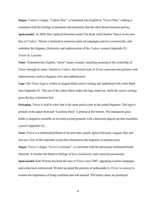 Slogan: J’adore’s slogan, “J’adore Dior”, is translated into English as “I Love Dior,” making it

consistent with the feelings of adoration and femininity that the other brand elements portray.

Spokesmodel: In 2004, Dior replaced Estonian model Tiiu Kiuk with Charlize Theron as the new

face of J’adore. Theron is featured in numerous print ad campaigns and two commercials, and

embodies the elegance, femininity and sophistication of the J’adore woman (Appendix E).

Trésor by Lancôme

Name: Translated into English, “trésor” means treasure, attaching meaning to the ownership of

Trésor through its name. Similar to J’adore, the French roots of Trésor associates the perfume with

characteristics such as elegance, love and sophistication.

Logo: The Trésor logo is written in elegant black cursive writing and underlined with a thin black

line (Appendix F). The use of the colour black makes the logo stand out, while the cursive writing

gives the box a feminine feel.

Packaging: Trésor is sold in a box that is the same peach color as the actual fragrance. The logo is

printed on the upper front and “Lancôme Paris” is printed at the bottom. The transparent glass

bottle is shaped to resemble an inverted crystal pyramid, with a diamond-shaped cap that resembles

a jewel (Appendix G).

Scent: Trésor is a trademarked blend of several notes: peach, apricot blossom, muguet, lilac and

rose are a few of the important scents that characterize the fragrance (Lancôme.com).

Slogan: Trésor’s slogan, “Love is a treasure”, is consistent with the previously mentioned brand

elements. It attaches the brand to feelings of love, exclusivity, and a precious possession.

Spokesmodel: Kate Winslet has been the face of Trésor since 2007, appearing in print campaigns

and a television commercial. Winslet accepted the position of ambassador to Trésor to convey to

women the importance of being confident and self-assured. The brand values are portrayed




                                                  4
 